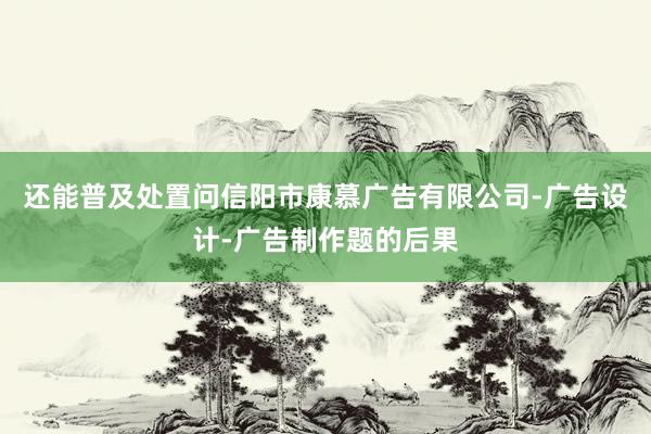 还能普及处置问信阳市康慕广告有限公司-广告设计-广告制作题的后果